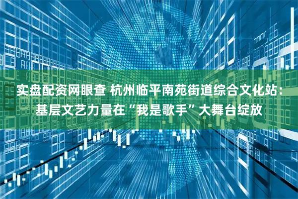 实盘配资网眼查 杭州临平南苑街道综合文化站：基层文艺力量在“我是歌手”大舞台绽放