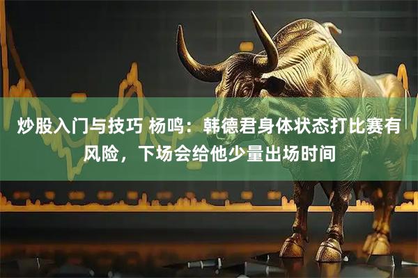 炒股入门与技巧 杨鸣：韩德君身体状态打比赛有风险，下场会给他少量出场时间