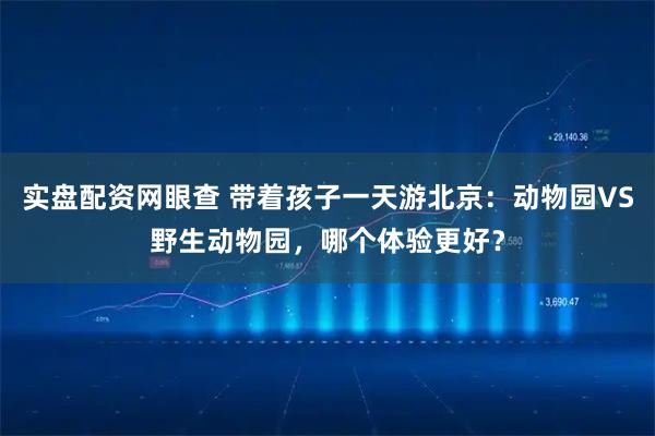 实盘配资网眼查 带着孩子一天游北京：动物园VS野生动物园，哪个体验更好？