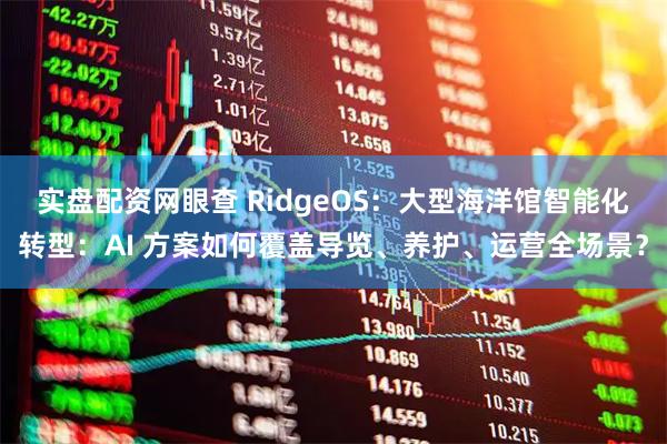 实盘配资网眼查 RidgeOS：大型海洋馆智能化转型：AI 方案如何覆盖导览、养护、运营全场景？
