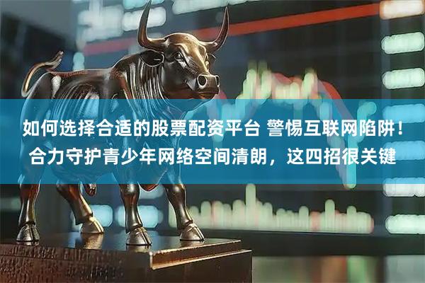 如何选择合适的股票配资平台 警惕互联网陷阱!合力守护青少年网络空间清朗,这四招很关键