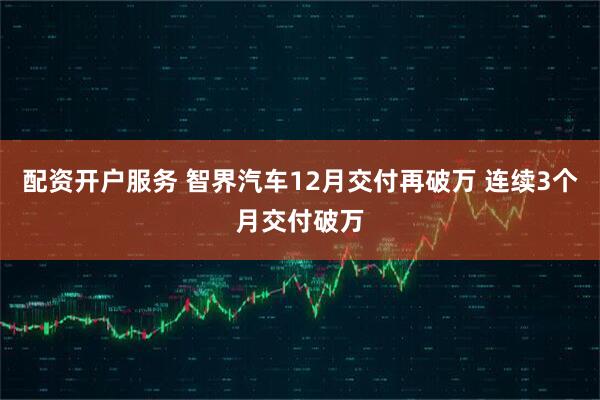 配资开户服务 智界汽车12月交付再破万 连续3个月交付破万