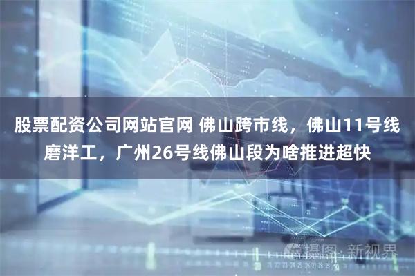 股票配资公司网站官网 佛山跨市线，佛山11号线磨洋工，广州26号线佛山段为啥推进超快