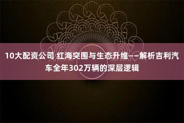 10大配资公司 红海突围与生态升维——解析吉利汽车全年302万辆的深层逻辑
