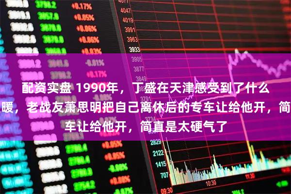 配资实盘 1990年，丁盛在天津感受到了什么叫老部队的温暖，老战友萧思明把自己离休后的专车让给他开，简直是太硬气了