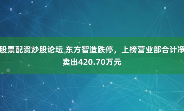 股票配资炒股论坛 东方智造跌停，上榜营业部合计净卖出420.70万元