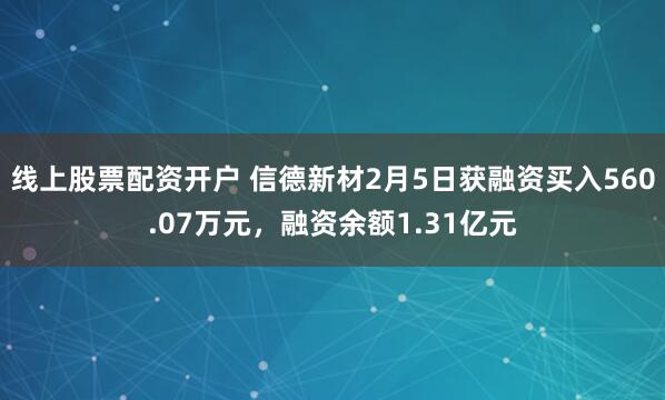 线上股票配资开户 信德新材2月5日获融资买入560.07万元，融资余额1.31亿元