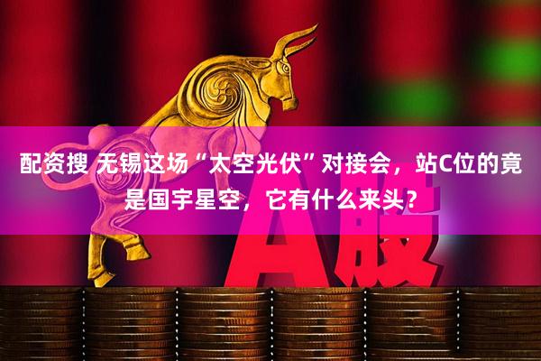 配资搜 无锡这场“太空光伏”对接会,站C位的竟是国宇星空,它有什么来头?