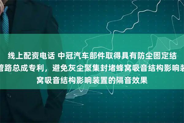 线上配资电话 中冠汽车部件取得具有防尘固定结构的空滤进气管路总成专利，避免灰尘聚集封堵蜂窝吸音结构影响装置的隔音效果