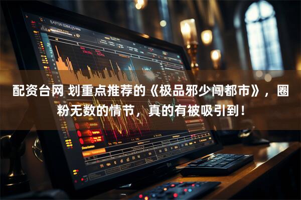 配资台网 划重点推荐的《极品邪少闯都市》，圈粉无数的情节，真的有被吸引到！