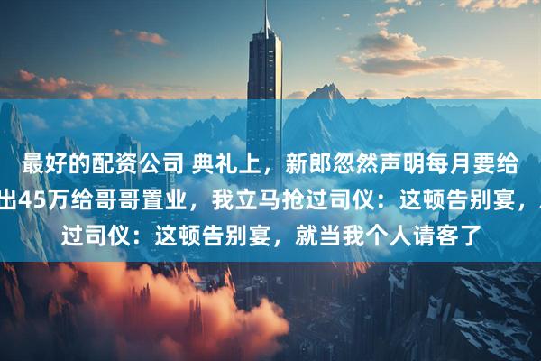 最好的配资公司 典礼上,新郎忽然声明每月要给公婆9千生活,再出45万给哥哥置业,我立马抢过司仪:这顿告别宴,就当我个人请客了