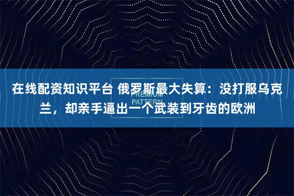 在线配资知识平台 俄罗斯最大失算：没打服乌克兰，却亲手逼出一个武装到牙齿的欧洲