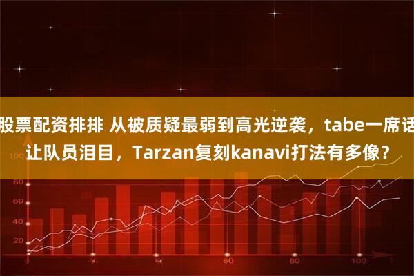 股票配资排排 从被质疑最弱到高光逆袭,tabe一席话让队员泪目,Tarzan复刻kanavi打法有多像?