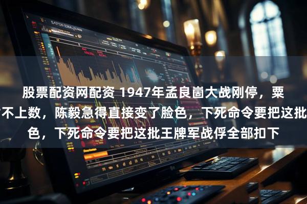 股票配资网配资 1947年孟良崮大战刚停，粟裕核对名单时发现对不上数，陈毅急得直接变了脸色，下死命令要把这批王牌军战俘全部扣下