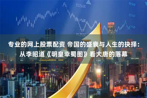 专业的网上股票配资 帝国的盛衰与人生的抉择:从李昭道《明皇幸蜀图》看大唐的落幕