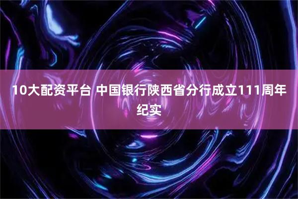 10大配资平台 中国银行陕西省分行成立111周年纪实