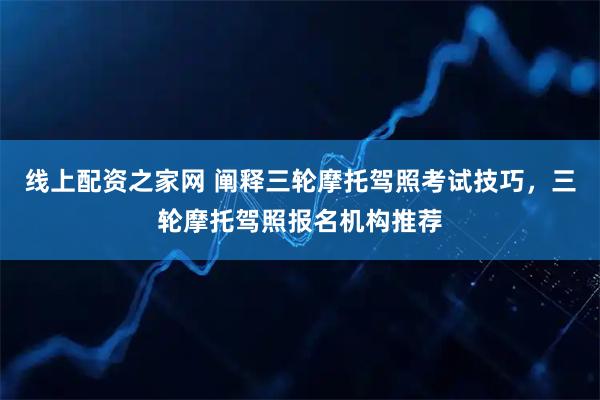 线上配资之家网 阐释三轮摩托驾照考试技巧,三轮摩托驾照报名机构推荐