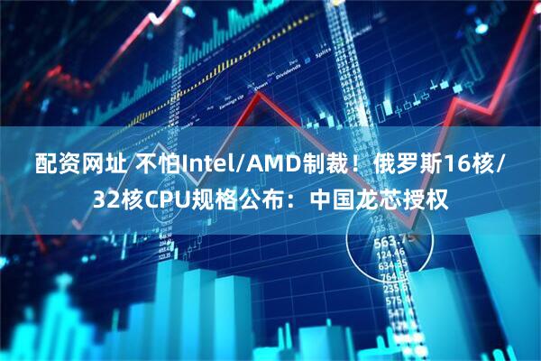 配资网址 不怕Intel/AMD制裁！俄罗斯16核/32核CPU规格公布：中国龙芯授权