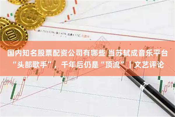 国内知名股票配资公司有哪些 当苏轼成音乐平台“头部歌手”，千年后仍是“顶流”｜文艺评论