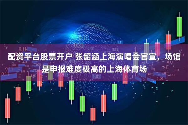 配资平台股票开户 张韶涵上海演唱会官宣，场馆是申报难度极高的上海体育场