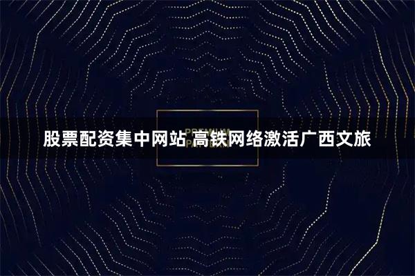 股票配资集中网站 高铁网络激活广西文旅