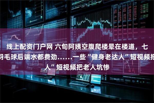 线上配资门户网 六旬阿姨空腹爬楼晕在楼道，七旬大爷打羽毛球后端水都费劲……一些“健身老达人”短视频把老人坑惨