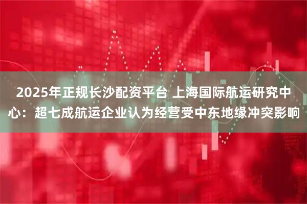 2025年正规长沙配资平台 上海国际航运研究中心：超七成航运企业认为经营受中东地缘冲突影响