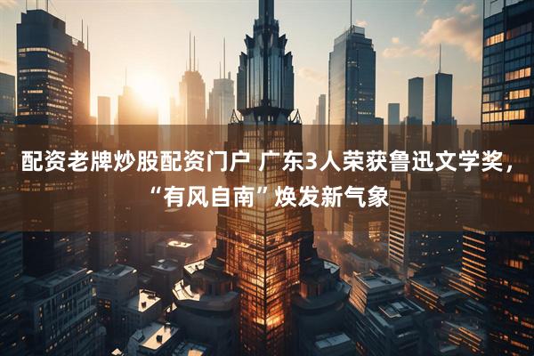 配资老牌炒股配资门户 广东3人荣获鲁迅文学奖，“有风自南”焕发新气象