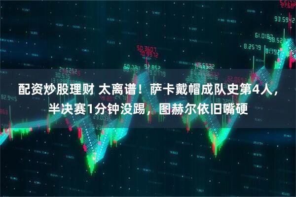 配资炒股理财 太离谱！萨卡戴帽成队史第4人，半决赛1分钟没踢，图赫尔依旧嘴硬