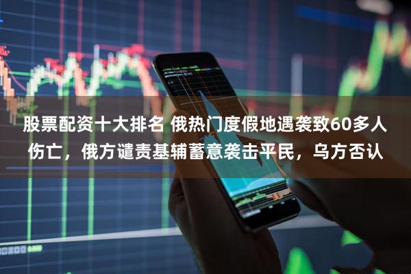 股票配资十大排名 俄热门度假地遇袭致60多人伤亡，俄方谴责基辅蓄意袭击平民，乌方否认