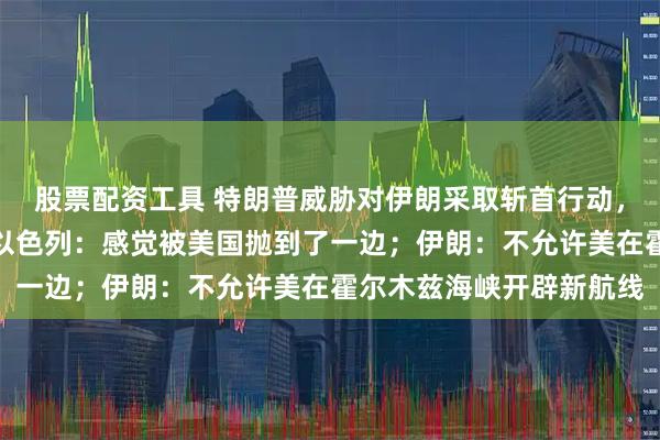 股票配资工具 特朗普威胁对伊朗采取斩首行动，称美伊谈判正在进行；以色列：感觉被美国抛到了一边；伊朗：不允许美在霍尔木兹海峡开辟新航线